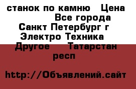 станок по камню › Цена ­ 29 000 - Все города, Санкт-Петербург г. Электро-Техника » Другое   . Татарстан респ.